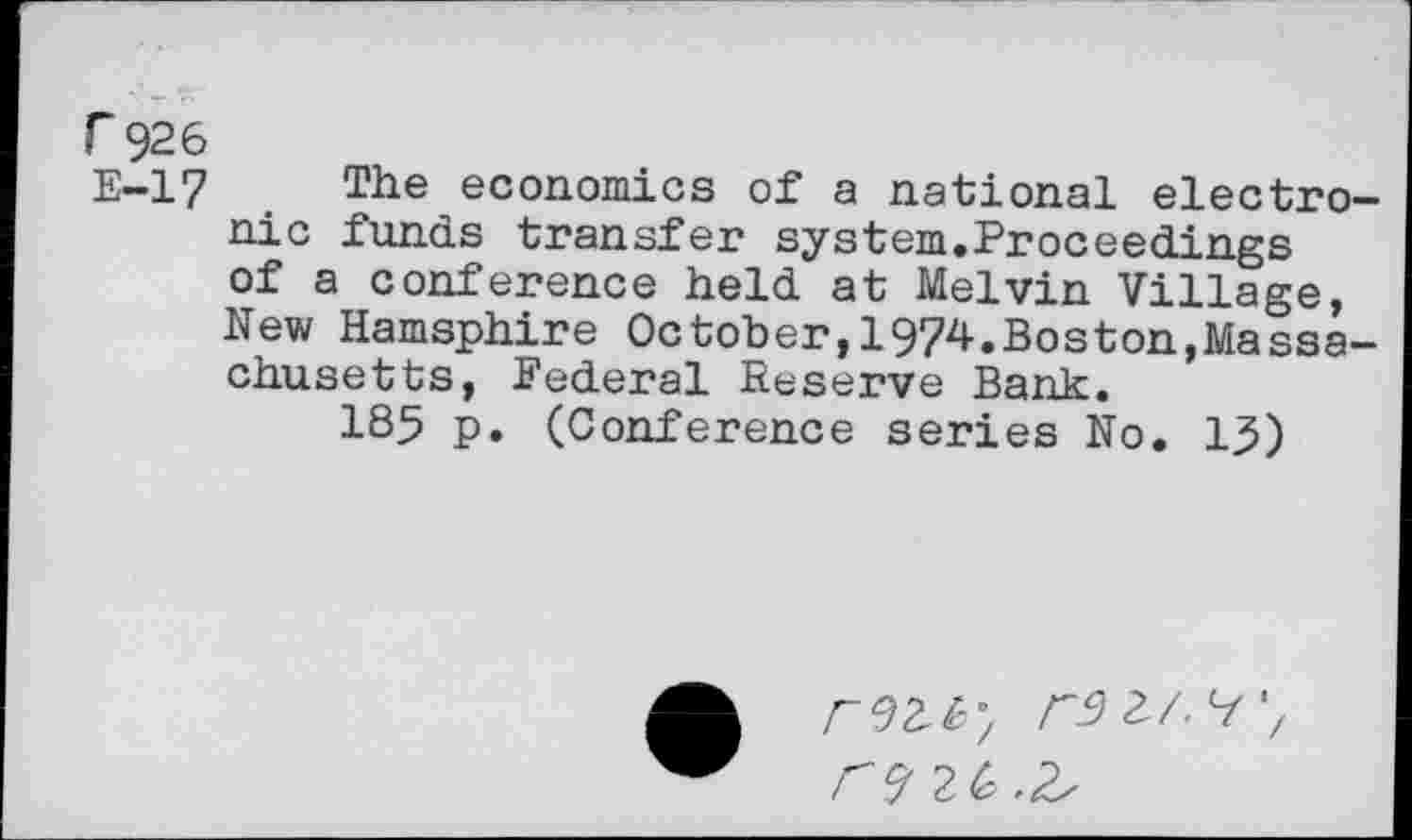 ﻿r 926
E-17 The economics of a national electronic funds transfer system.Proceedings of a conference held at Melvin Village, New Hamsphire October,1974.Boston,Massachusetts, Federal Reserve Bank.
185 p. (Conference series No. 15)

2/, 7 7